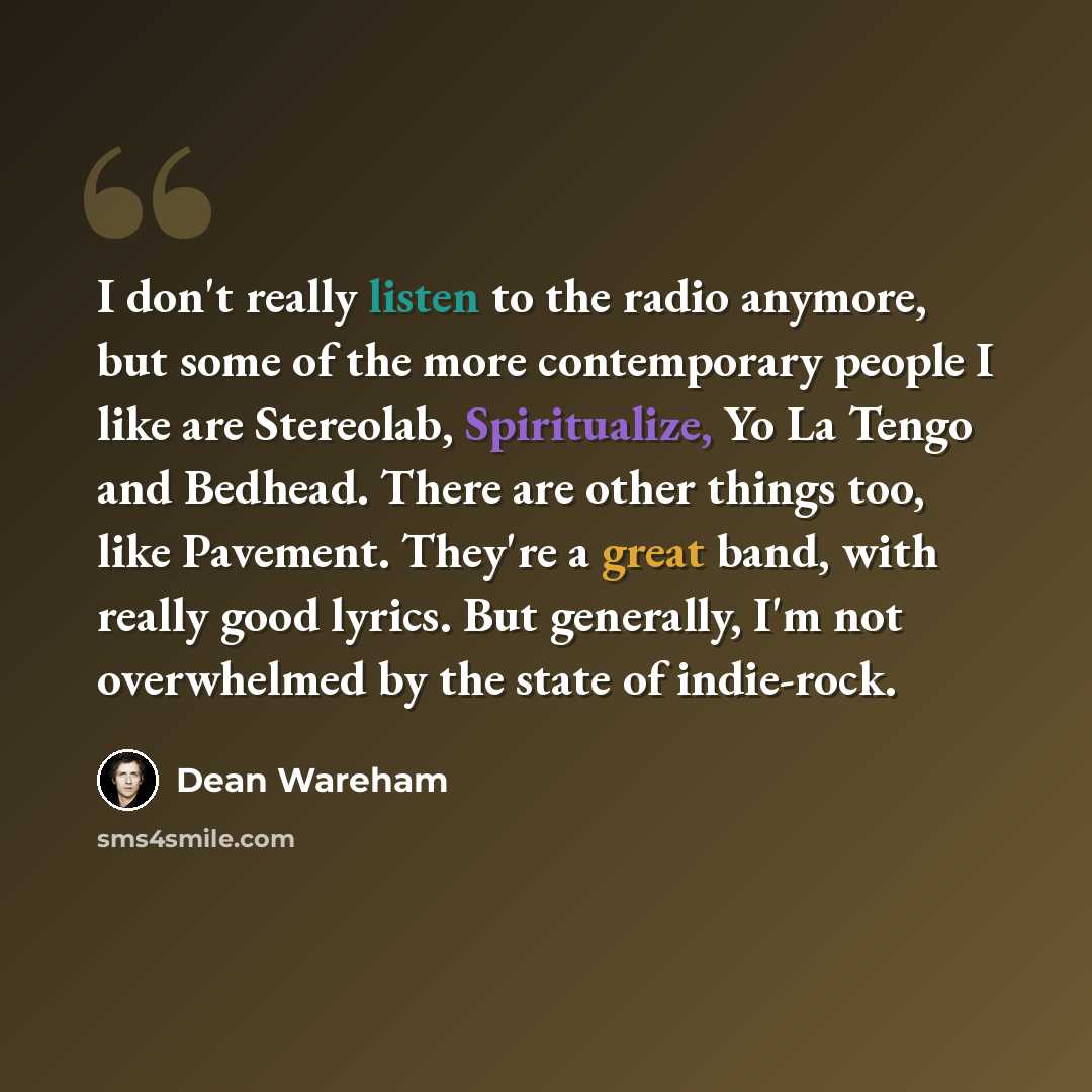 “I don't really listen to the radio anymore, but some of the more contemporary people I like are Stereolab, Spiritualize, Yo La Tengo and Bedhead. There are other things too, like Pavement. They're a great band, with really good lyrics. But generally, I'm not overwhelmed by the state of indie-rock.” quote by Dean Wareham