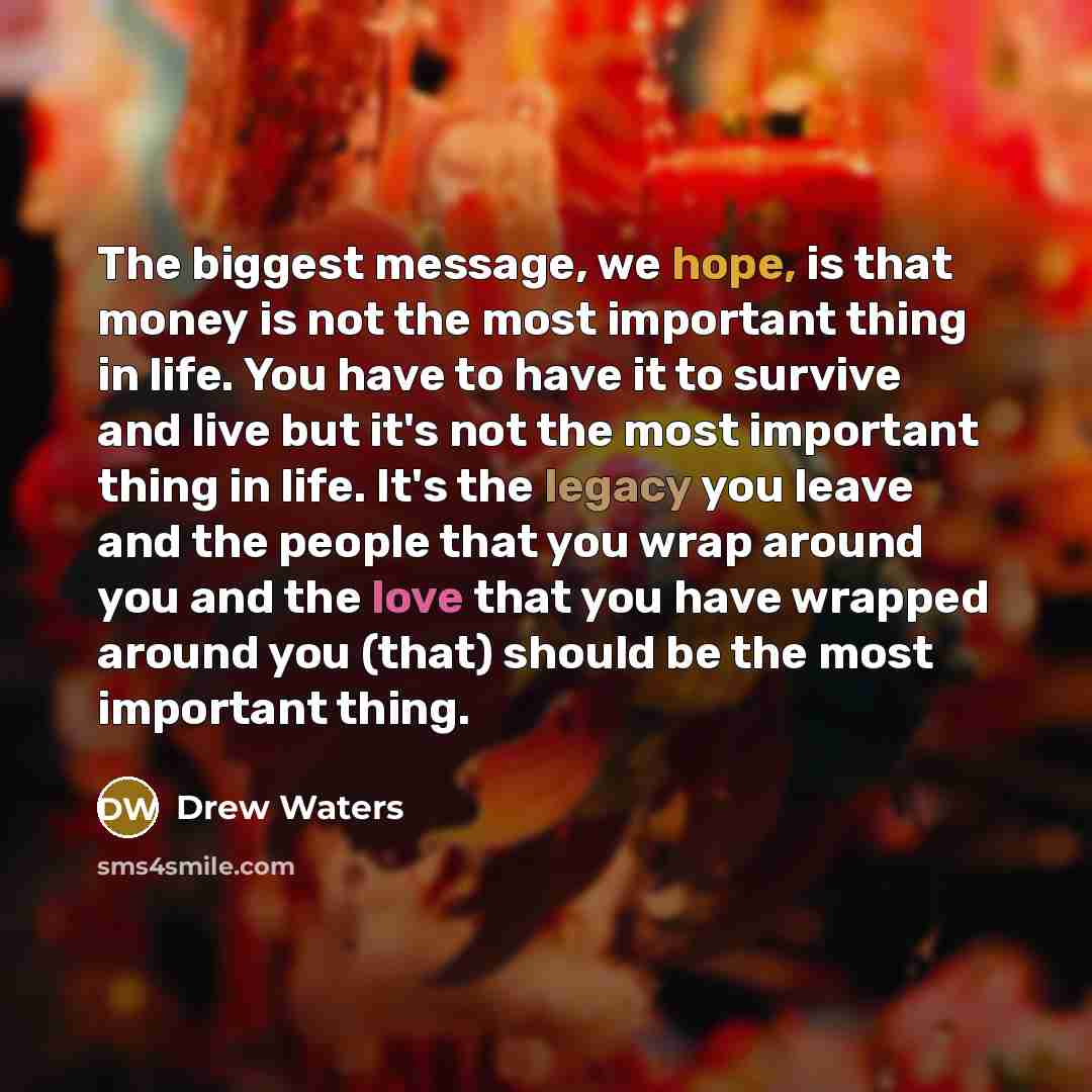 “The biggest message, we hope, is that money is not the most important thing in life. You have to have it to survive and live but it's not the most important thing in life. It's the legacy you leave and the people that you wrap around you and the love that you have wrapped around you (that) should…” quote by Drew Waters