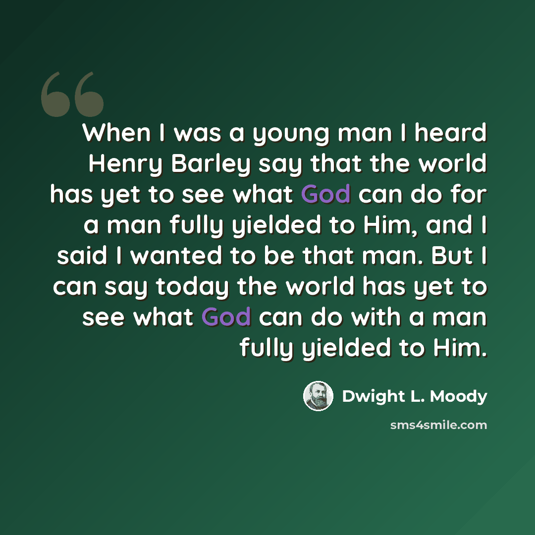 “When I was a young man I heard Henry Barley say that the world has yet to see what God can do for a man fully yielded to Him, and I said I wanted to be that man. But I can say today the world has yet to see what God can do with a man fully yielded to Him.” quote by Dwight L. Moody