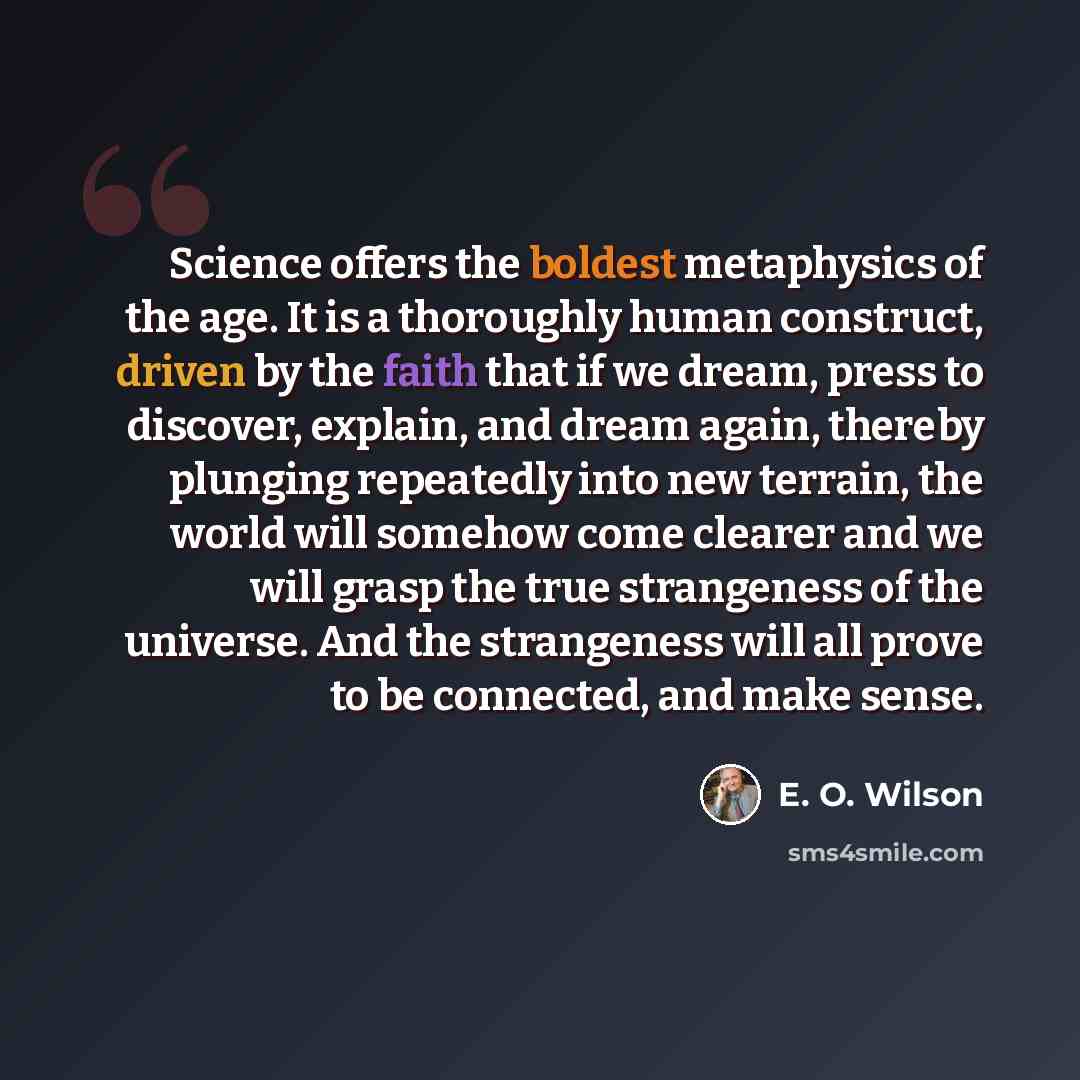 “Science offers the boldest metaphysics of the age. It is a thoroughly human construct, driven by the faith that if we dream, press to discover, explain, and dream again, thereby plunging repeatedly into new terrain, the world will somehow come clearer and we will grasp the true strangeness of the…” quote by E. O. Wilson
