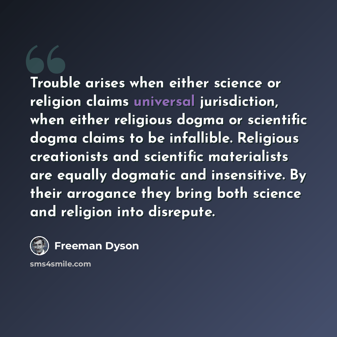 “Trouble arises when either science or religion claims universal jurisdiction, when either religious dogma or scientific dogma claims to be infallible. Religious creationists and scientific materialists are equally dogmatic and insensitive. By their arrogance they bring both science and religion…” quote by Freeman Dyson