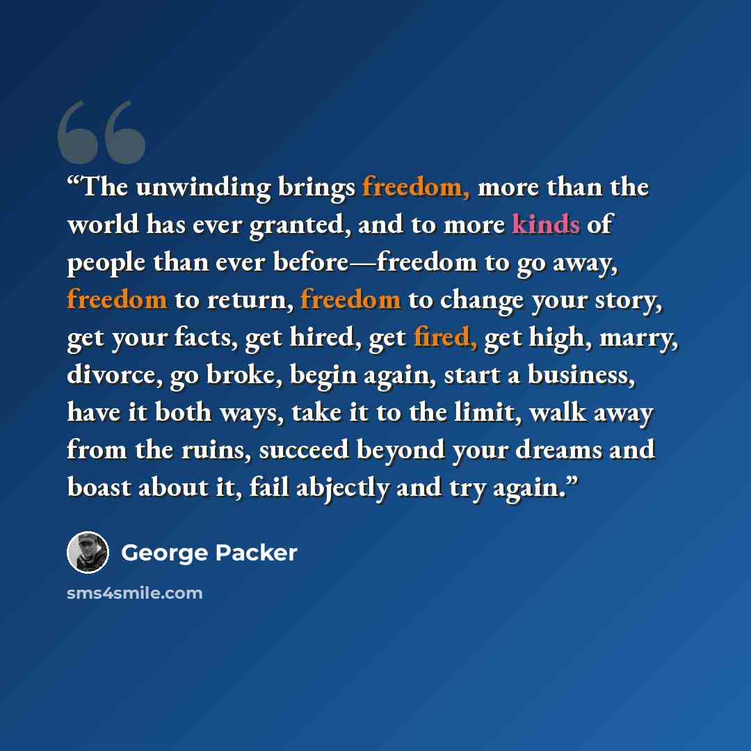 “The unwinding brings freedom, more than the world has ever granted, and to more kinds of people than ever before—freedom to go away, freedom to return, freedom to change your story, get your facts, get hired, get fired, get high, marry, divorce, go broke, begin again, start a business, have it…” quote by George Packer