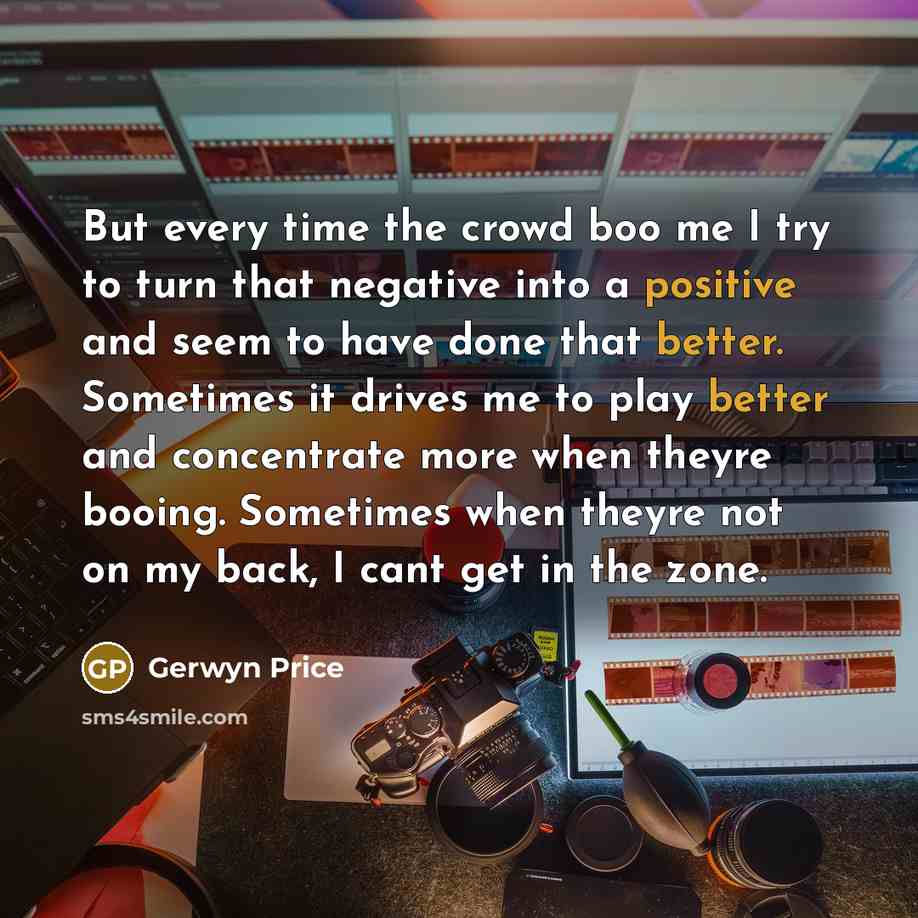 “But every time the crowd boo me I try to turn that negative into a positive and seem to have done that better. Sometimes it drives me to play better and concentrate more when theyre booing. Sometimes when theyre not on my back, I cant get in the zone.” quote by Gerwyn Price