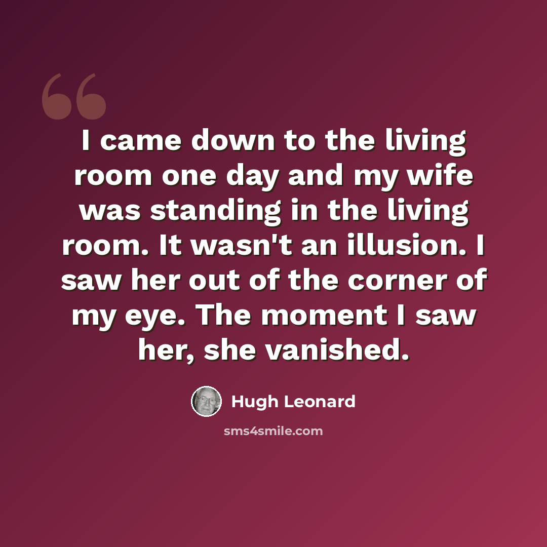 “I came down to the living room one day and my wife was standing in the living room. It wasn't an illusion. I saw her out of the corner of my eye. The moment I saw her, she vanished.” quote by Hugh Leonard