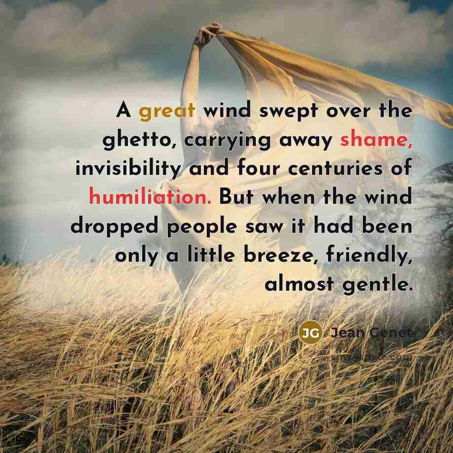 “A great wind swept over the ghetto, carrying away shame, invisibility and four centuries of humiliation. But when the wind dropped people saw it had been only a little breeze, friendly, almost gentle.” quote by Jean Genet