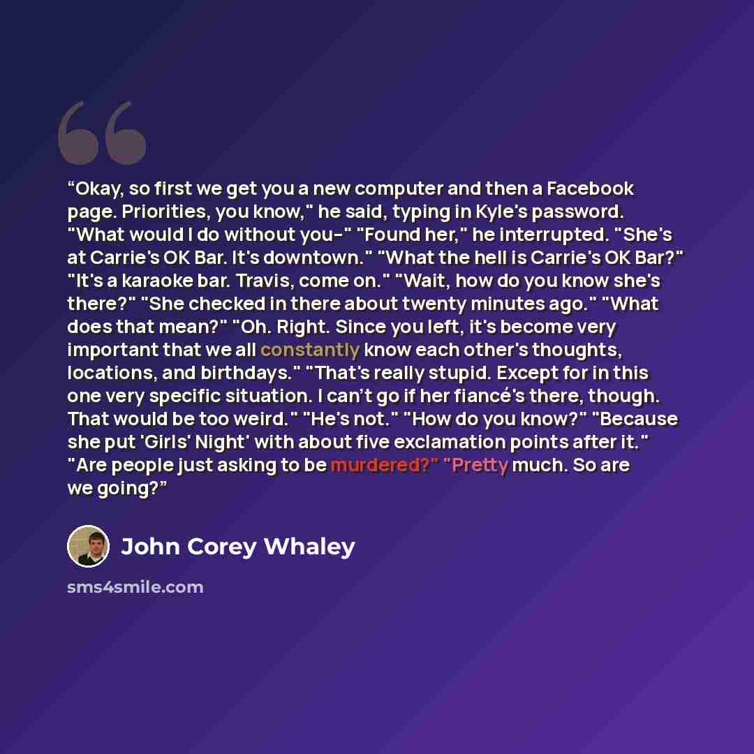 “Okay, so first we get you a new computer and then a Facebook page. Priorities, you know," he said, typing in Kyle's password. "What would I do without you--" "Found her," he interrupted. "She's at Carrie's OK Bar. It's downtown." "What the hell is Carrie's OK Bar?" "It's a karaoke bar. Travis…” quote by John Corey Whaley
