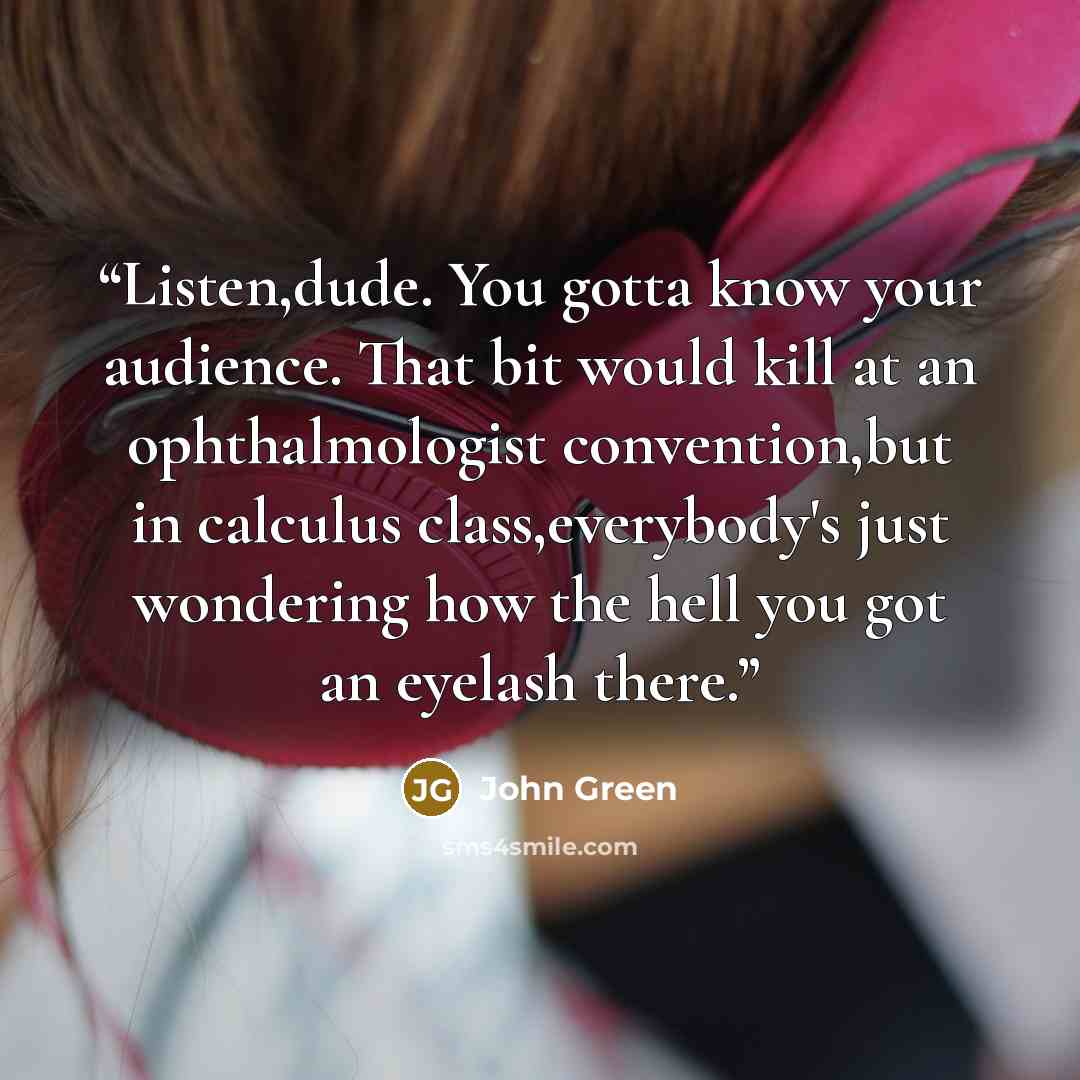 “Listen,dude. You gotta know your audience. That bit would kill at an ophthalmologist convention,but in calculus class,everybody's just wondering how the hell you got an eyelash there.” quote by John Green