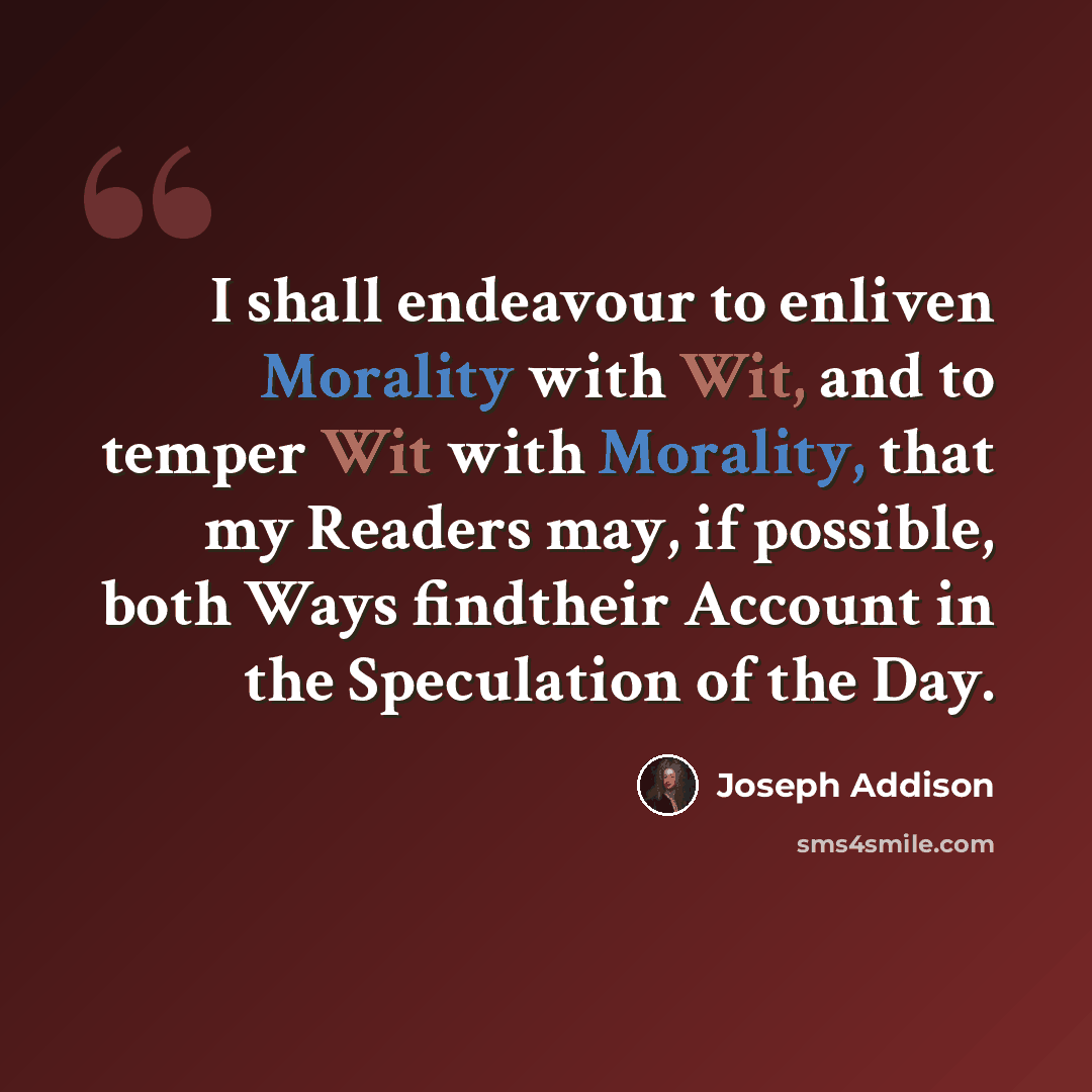 “I shall endeavour to enliven Morality with Wit, and to temper Wit with Morality, that my Readers may, if possible, both Ways findtheir Account in the Speculation of the Day.” quote by Joseph Addison