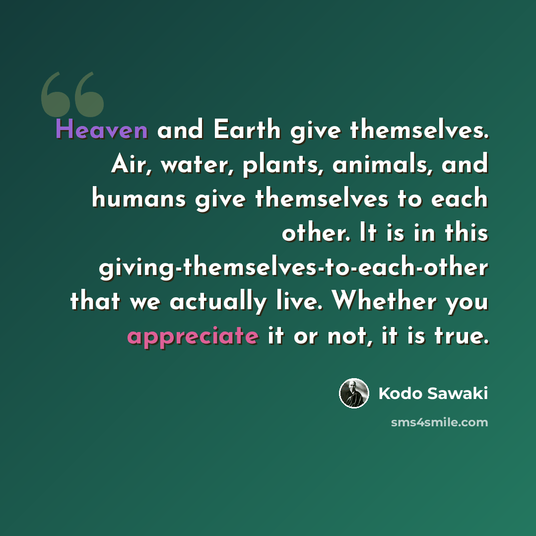 “Heaven and Earth give themselves. Air, water, plants, animals, and humans give themselves to each other. It is in this giving-themselves-to-each-other that we actually live. Whether you appreciate it or not, it is true.” quote by Kodo Sawaki
