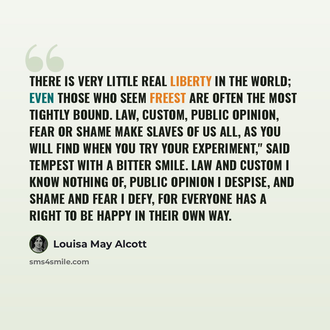 “There is very little real liberty in the world; even those who seem freest are often the most tightly bound. Law, custom, public opinion, fear or shame make slaves of us all, as you will find when you try your experiment," said Tempest with a bitter smile. Law and custom I know nothing of, public…” quote by Louisa May Alcott