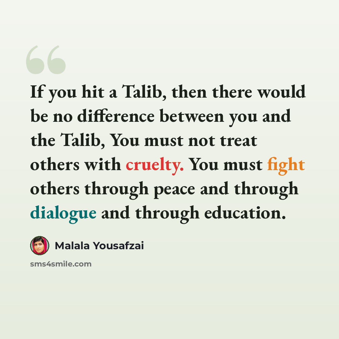 “If you hit a Talib, then there would be no difference between you and the Talib, You must not treat others with cruelty. You must fight others through peace and through dialogue and through education.” quote by Malala Yousafzai