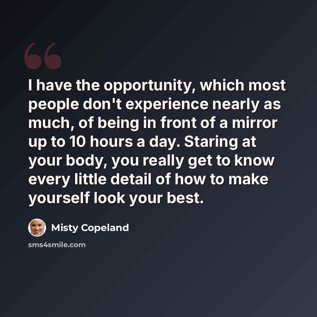 “I have the opportunity, which most people don't experience nearly as much, of being in front of a mirror up to 10 hours a day. Staring at your body, you really get to know every little detail of how to make yourself look your best.” quote by Misty Copeland