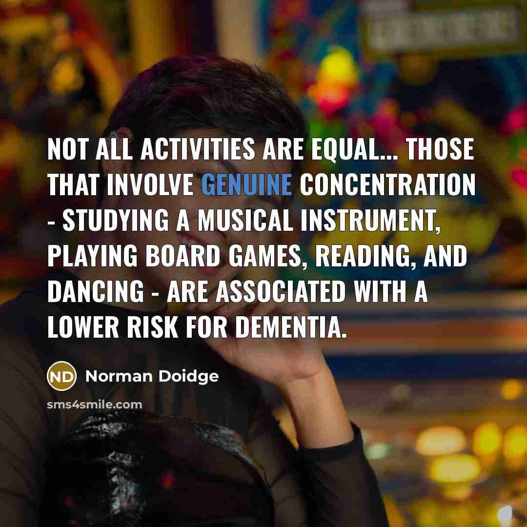“Not all activities are equal... Those that involve genuine concentration - studying a musical instrument, playing board games, reading, and dancing - are associated with a lower risk for dementia.” quote by Norman Doidge