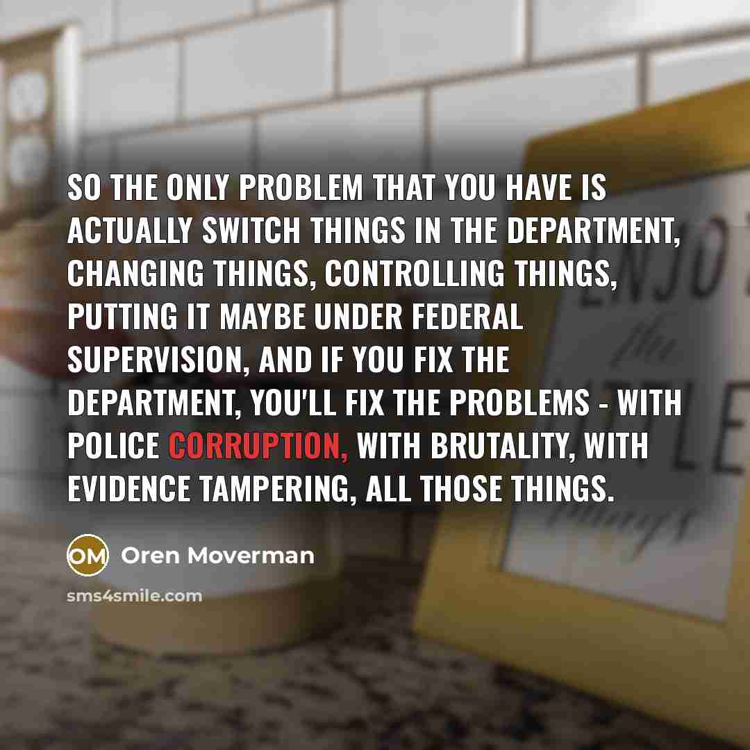 “So the only problem that you have is actually switch things in the department, changing things, controlling things, putting it maybe under federal supervision, and if you fix the department, you'll fix the problems - with police corruption, with brutality, with evidence tampering, all those things.” quote by Oren Moverman