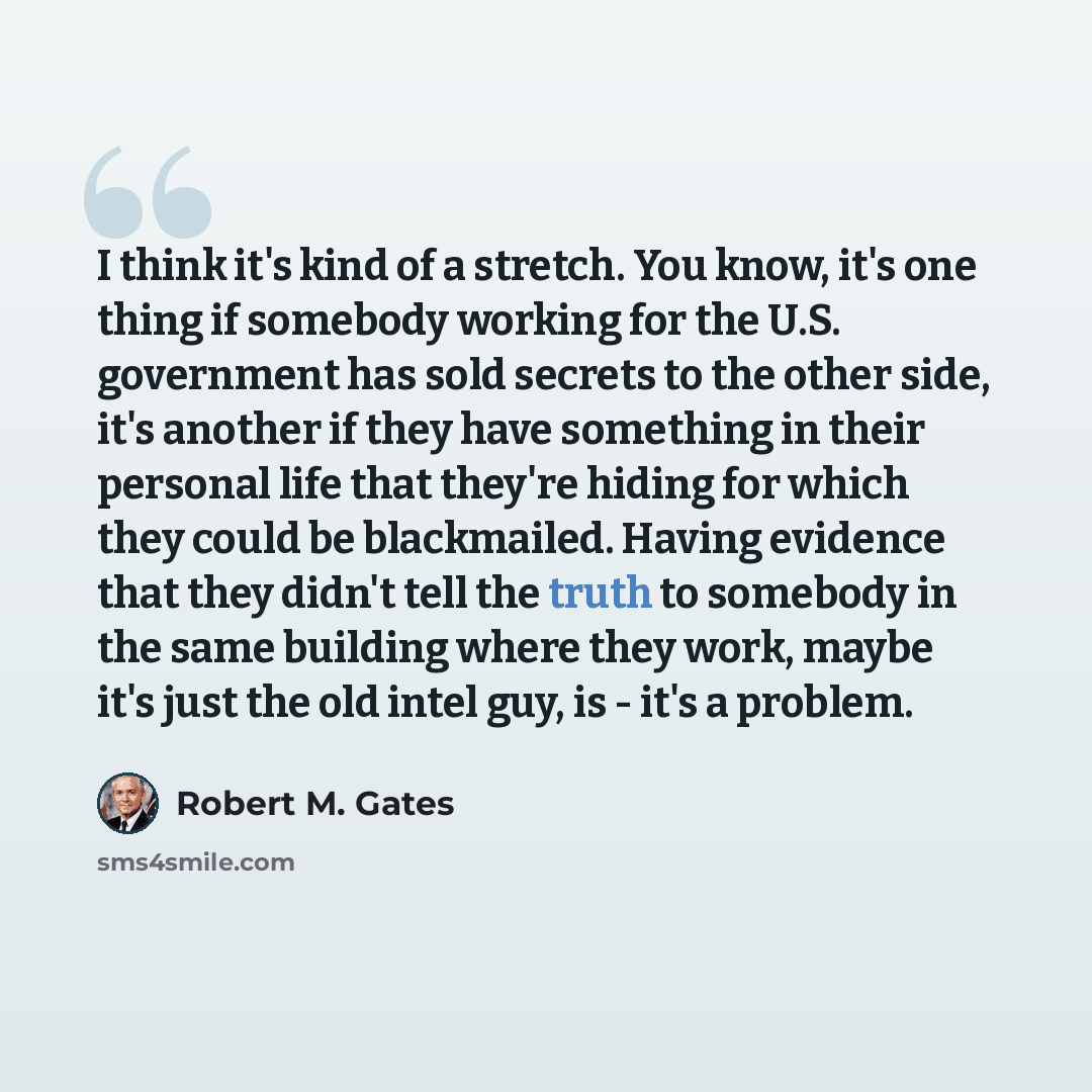 “I think it's kind of a stretch. You know, it's one thing if somebody working for the U.S. government has sold secrets to the other side, it's another if they have something in their personal life that they're hiding for which they could be blackmailed. Having evidence that they didn't tell the…” quote by Robert M. Gates