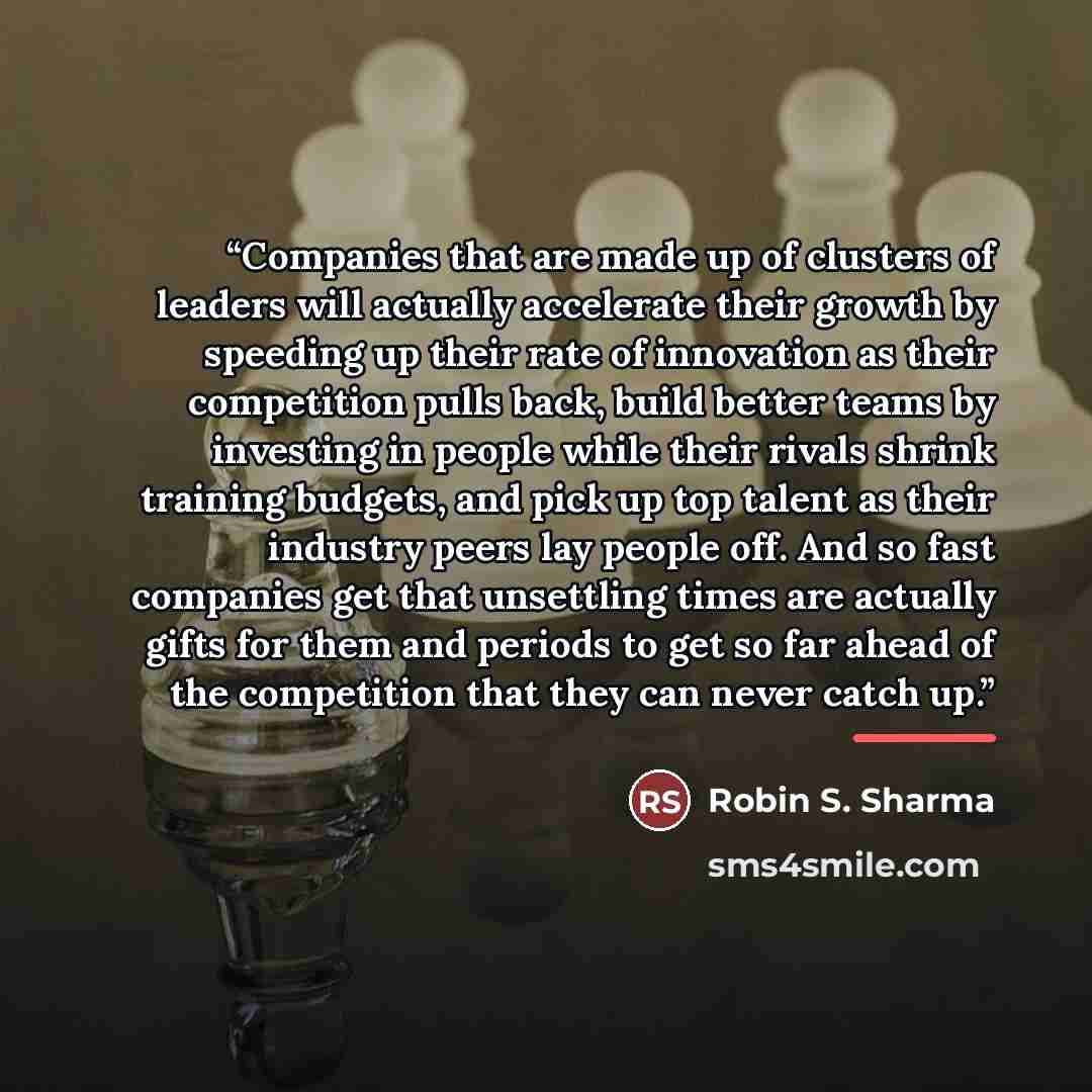 “Companies that are made up of clusters of leaders will actually accelerate their growth by speeding up their rate of innovation as their competition pulls back, build better teams by investing in people while their rivals shrink training budgets, and pick up top talent as their industry peers lay…” quote by Robin S. Sharma