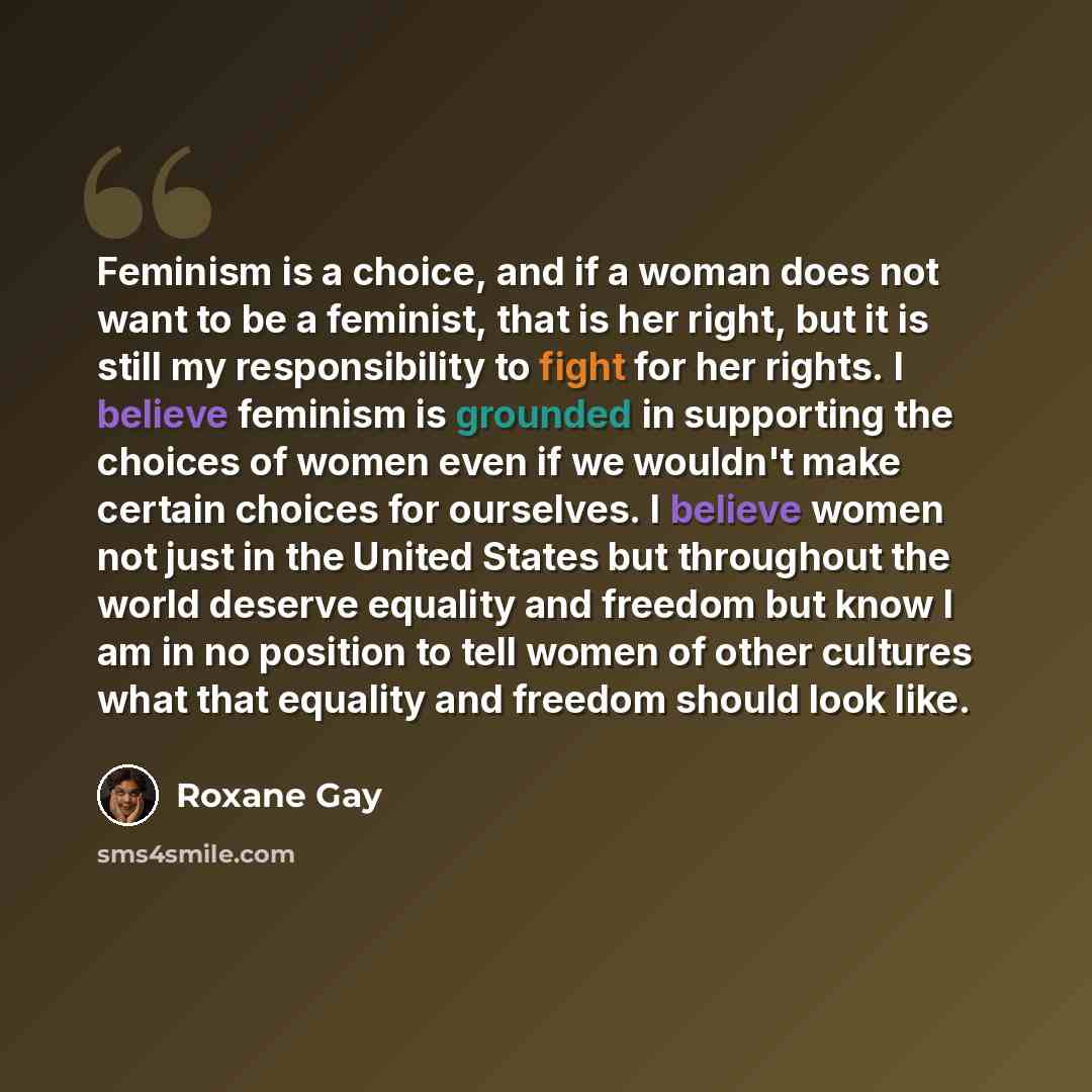 “Feminism is a choice, and if a woman does not want to be a feminist, that is her right, but it is still my responsibility to fight for her rights. I believe feminism is grounded in supporting the choices of women even if we wouldn't make certain choices for ourselves. I believe women not just in…” quote by Roxane Gay