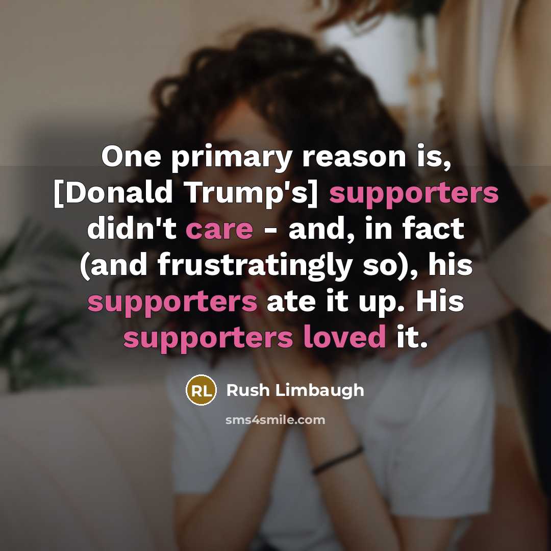 “One primary reason is, [Donald Trump's] supporters didn't care - and, in fact (and frustratingly so), his supporters ate it up. His supporters loved it.” quote by Rush Limbaugh