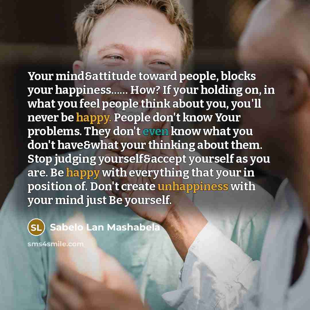 “Your mind&attitude toward people, blocks your happiness…… How? If your holding on, in what you feel people think about you, you'll never be happy. People don't know Your problems. They don't even know what you don't have&what your thinking about them. Stop judging yourself&accept yourself as you…” quote by Sabelo Lan Mashabela