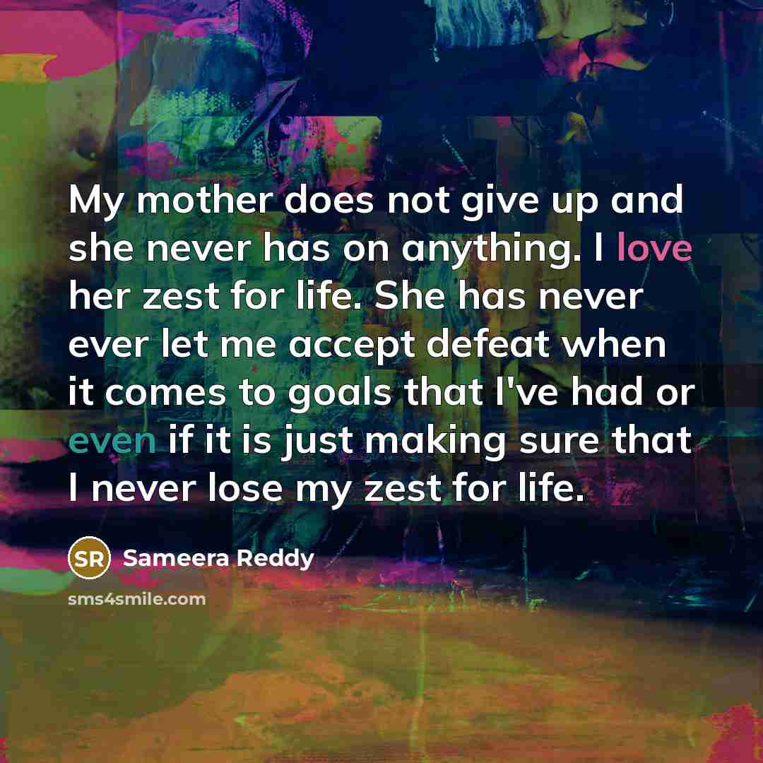 “My mother does not give up and she never has on anything. I love her zest for life. She has never ever let me accept defeat when it comes to goals that I've had or even if it is just making sure that I never lose my zest for life.” quote by Sameera Reddy