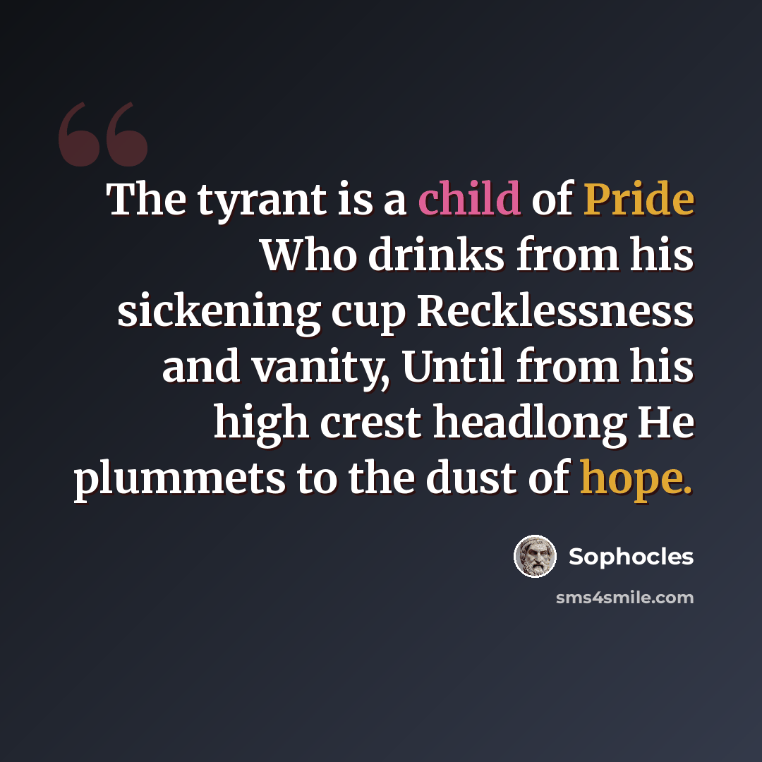 “The tyrant is a child of Pride Who drinks from his sickening cup Recklessness and vanity, Until from his high crest headlong He plummets to the dust of hope.” quote by Sophocles