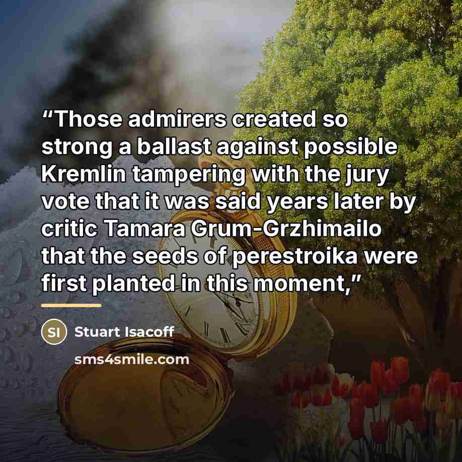 “Those admirers created so strong a ballast against possible Kremlin tampering with the jury vote that it was said years later by critic Tamara Grum-Grzhimailo that the seeds of perestroika were first planted in this moment,” quote by Stuart Isacoff