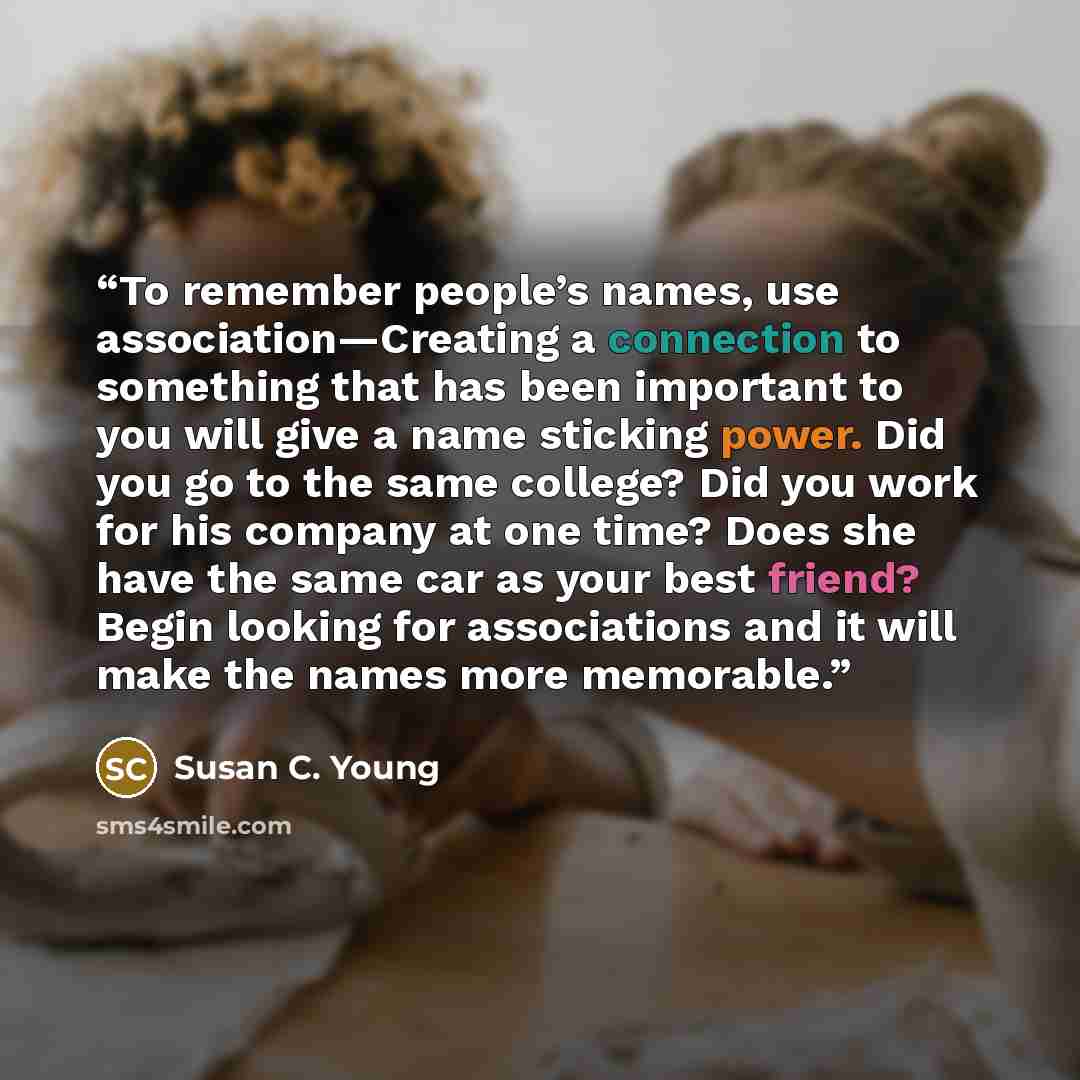 “To remember people’s names, use association—Creating a connection to something that has been important to you will give a name sticking power. Did you go to the same college? Did you work for his company at one time? Does she have the same car as your best friend? Begin looking for associations…” quote by Susan C. Young