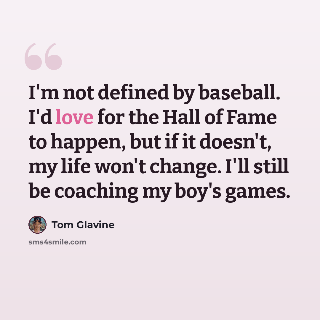 “I'm not defined by baseball. I'd love for the Hall of Fame to happen, but if it doesn't, my life won't change. I'll still be coaching my boy's games.” quote by Tom Glavine