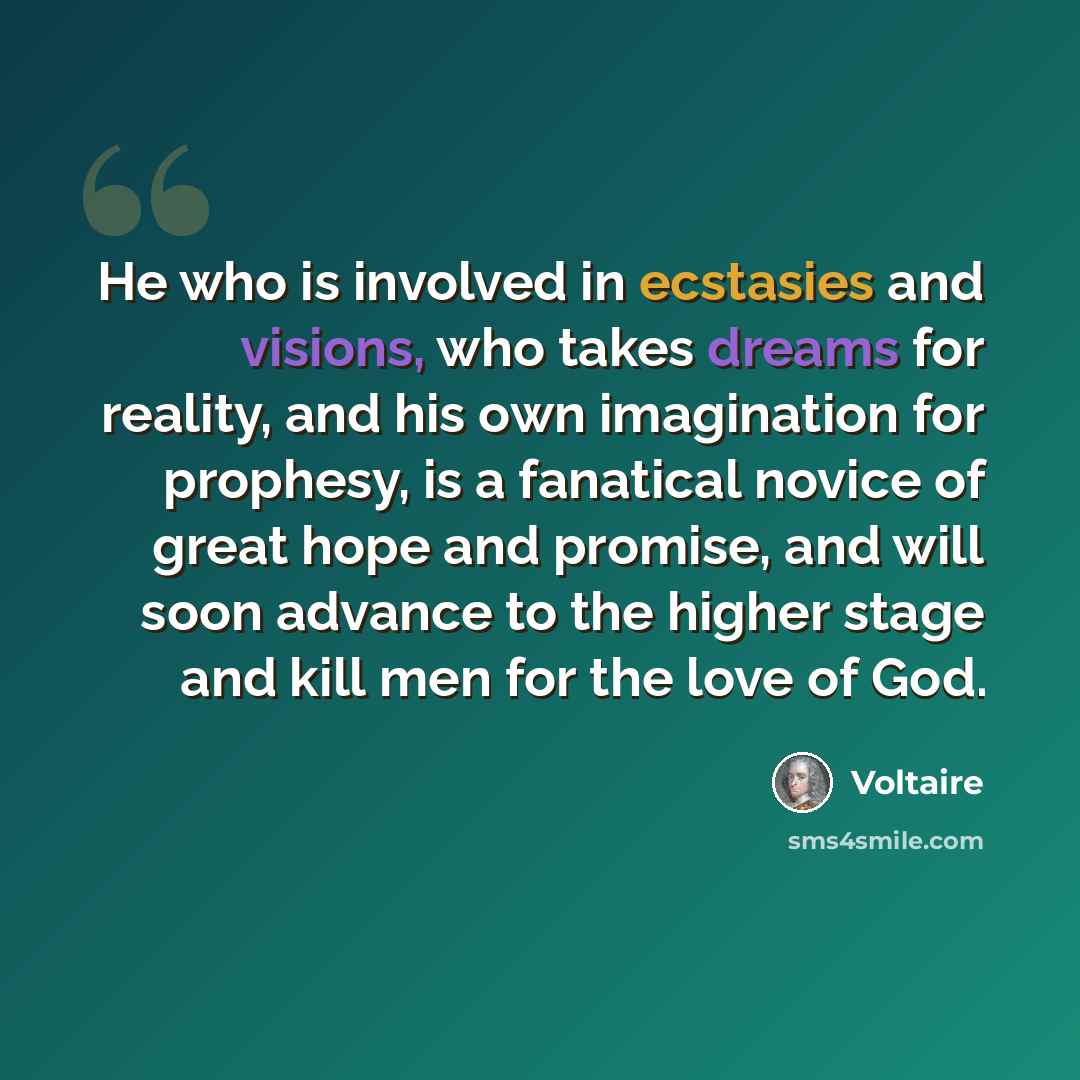 “He who is involved in ecstasies and visions, who takes dreams for reality, and his own imagination for prophesy, is a fanatical novice of great hope and promise, and will soon advance to the higher stage and kill men for the love of God.” quote by Voltaire