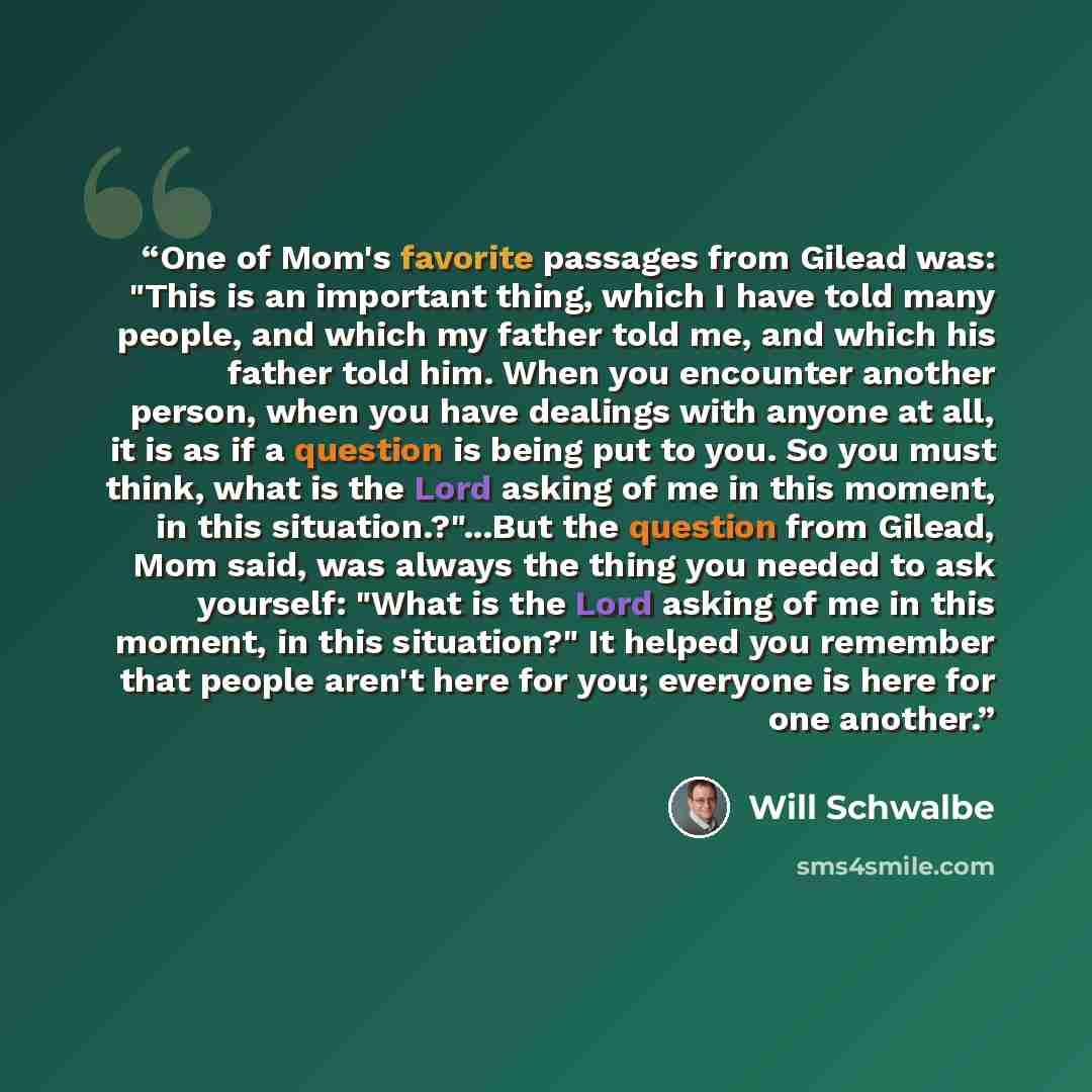 “One of Mom's favorite passages from Gilead was: "This is an important thing, which I have told many people, and which my father told me, and which his father told him. When you encounter another person, when you have dealings with anyone at all, it is as if a question is being put to you. So you…” quote by Will Schwalbe