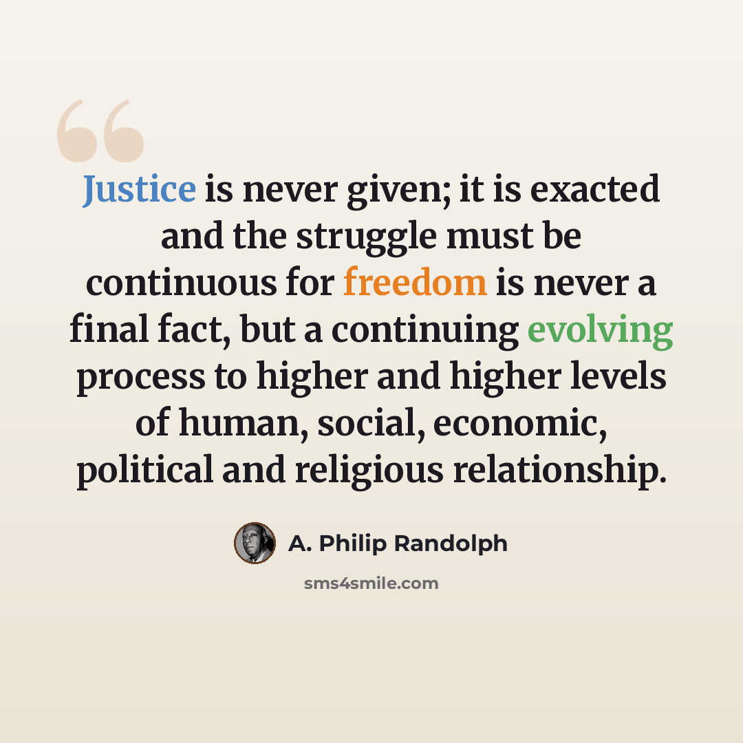 “Justice is never given; it is exacted and the struggle must be continuous for freedom is never a final fact, but a continuing evolving process to higher and higher levels of human, social, economic, political and religious relationship.” quote by A. Philip Randolph