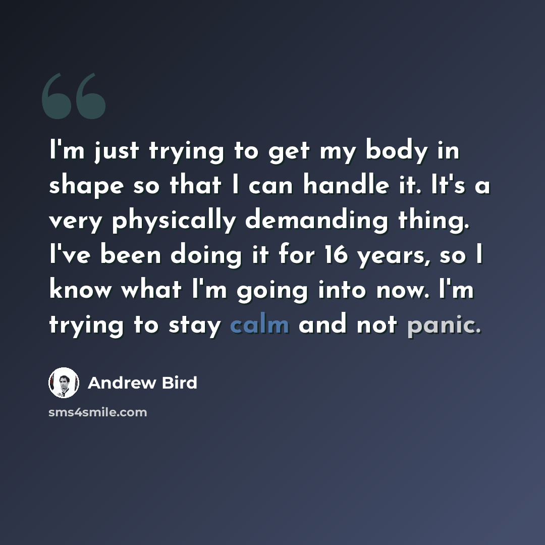“I'm just trying to get my body in shape so that I can handle it. It's a very physically demanding thing. I've been doing it for 16 years, so I know what I'm going into now. I'm trying to stay calm and not panic.” quote by Andrew Bird