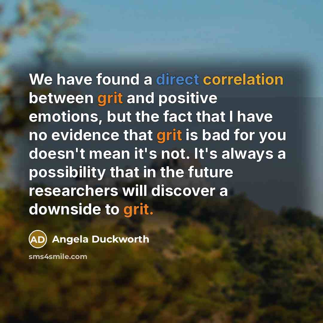 “We have found a direct correlation between grit and positive emotions, but the fact that I have no evidence that grit is bad for you doesn't mean it's not. It's always a possibility that in the future researchers will discover a downside to grit.” quote by Angela Duckworth