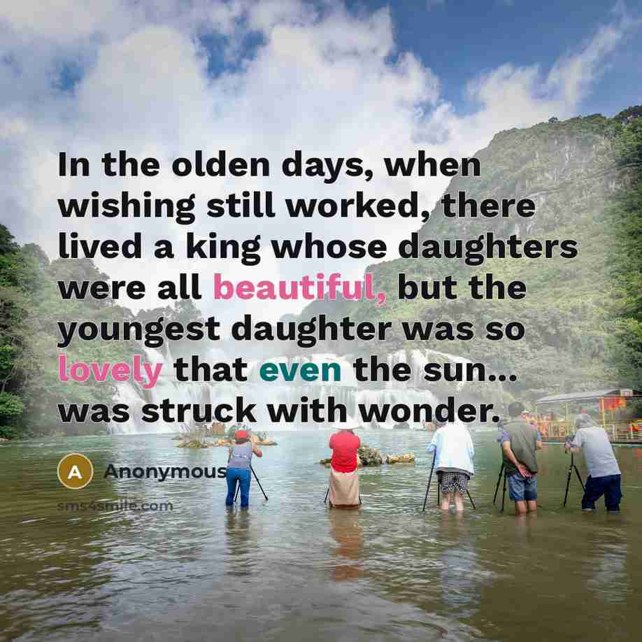 “In the olden days, when wishing still worked, there lived a king whose daughters were all beautiful, but the youngest daughter was so lovely that even the sun... was struck with wonder.” quote by Anonymous