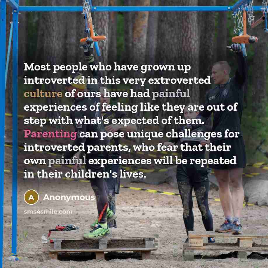“Most people who have grown up introverted in this very extroverted culture of ours have had painful experiences of feeling like they are out of step with what's expected of them. Parenting can pose unique challenges for introverted parents, who fear that their own painful experiences will be…” quote by Anonymous
