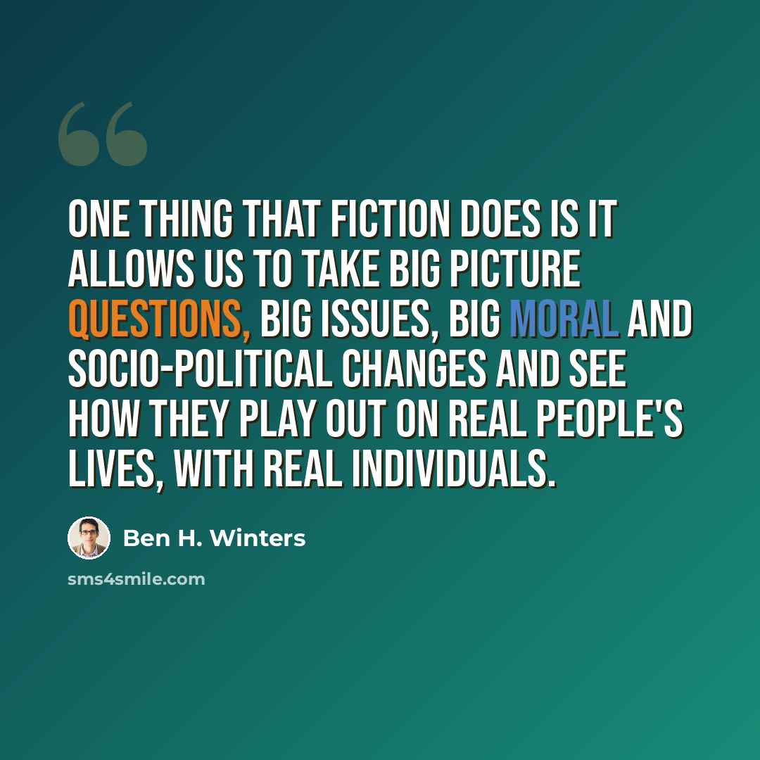 “One thing that fiction does is it allows us to take big picture questions, big issues, big moral and socio-political changes and see how they play out on real people's lives, with real individuals.” quote by Ben H. Winters