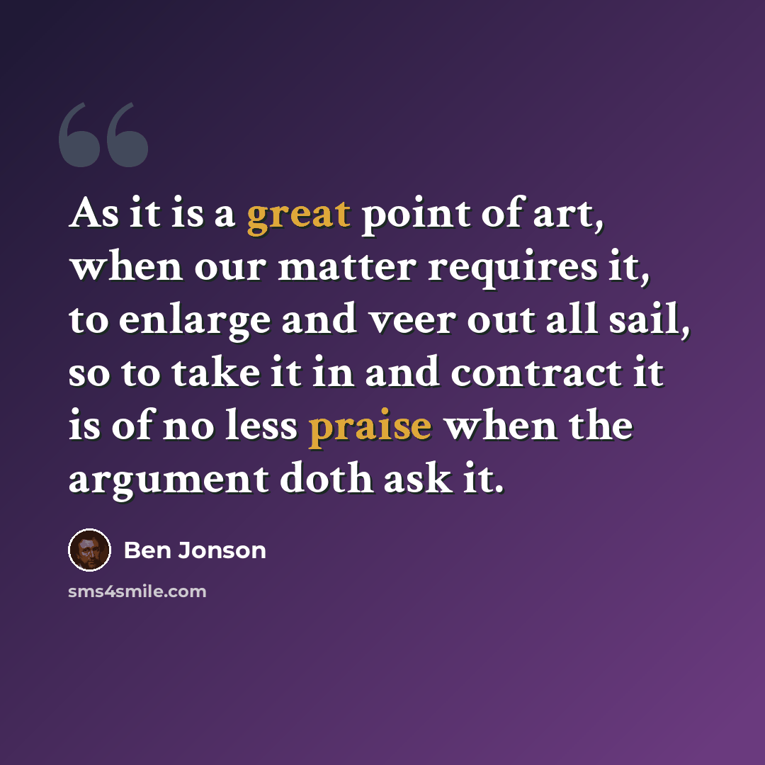 “As it is a great point of art, when our matter requires it, to enlarge and veer out all sail, so to take it in and contract it is of no less praise when the argument doth ask it.” quote by Ben Jonson