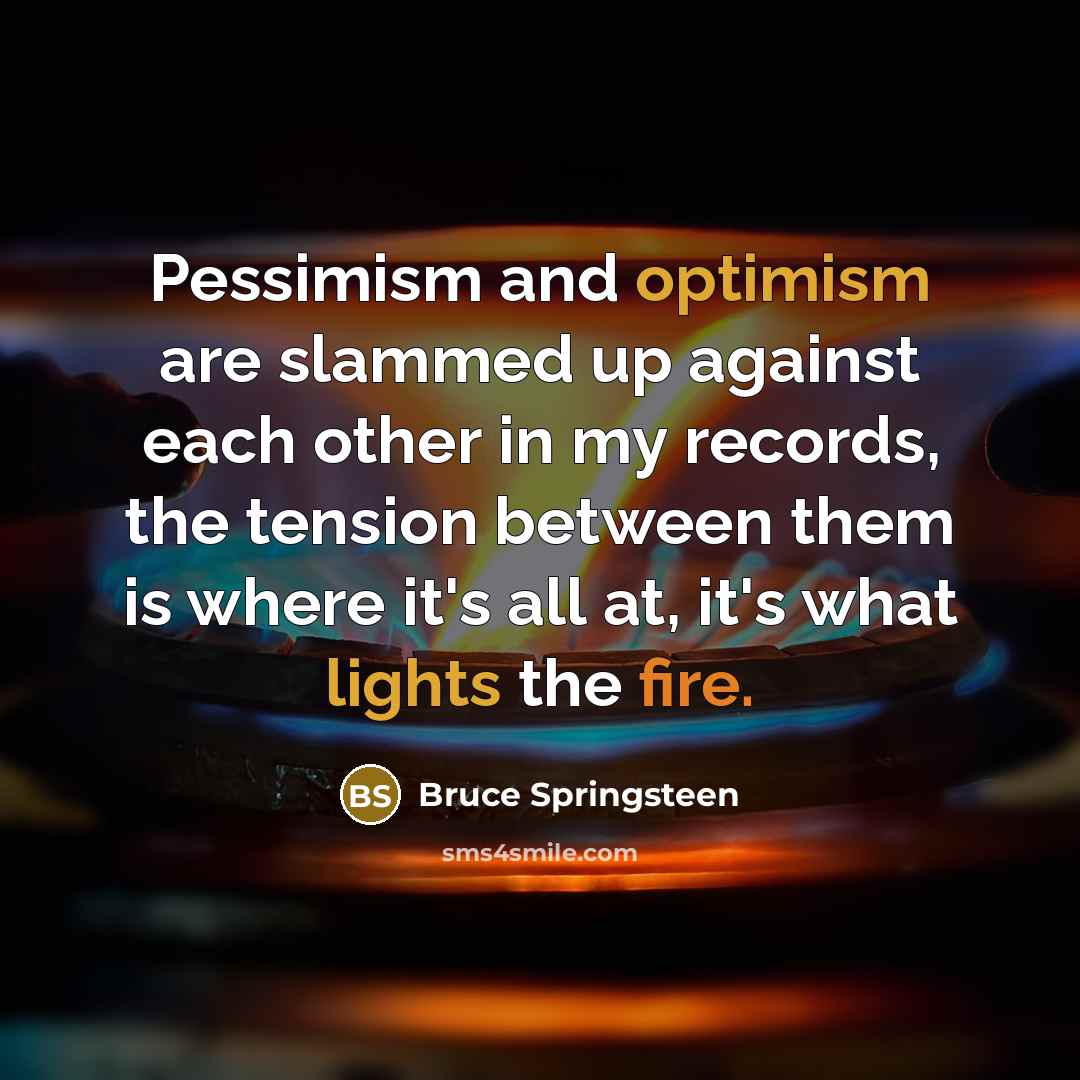 “Pessimism and optimism are slammed up against each other in my records, the tension between them is where it's all at, it's what lights the fire.” quote by Bruce Springsteen