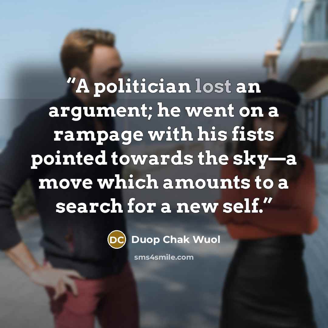 “A politician lost an argument; he went on a rampage with his fists pointed towards the sky—a move which amounts to a search for a new self.” quote by Duop Chak Wuol