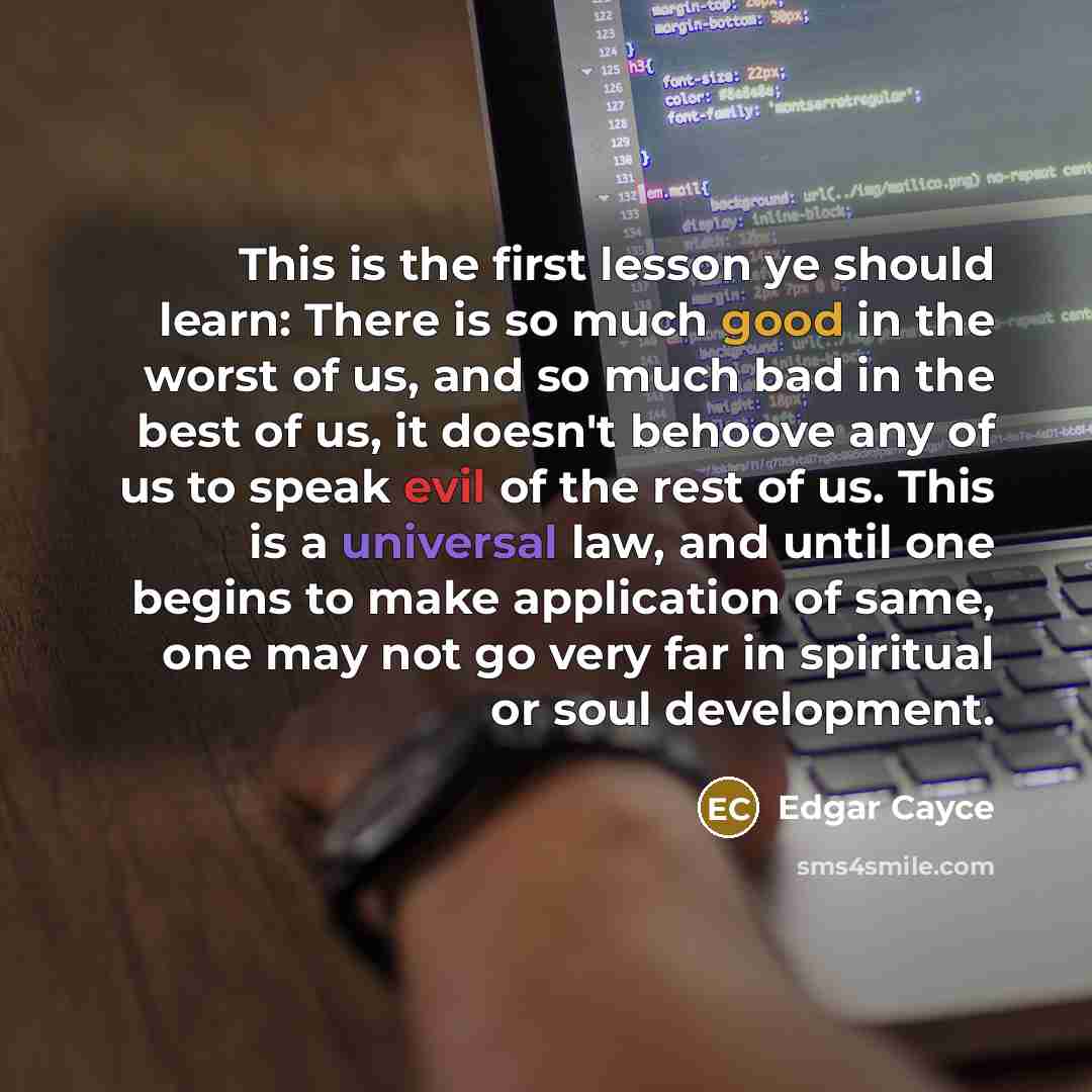 “This is the first lesson ye should learn: There is so much good in the worst of us, and so much bad in the best of us, it doesn't behoove any of us to speak evil of the rest of us. This is a universal law, and until one begins to make application of same, one may not go very far in spiritual or…” quote by Edgar Cayce