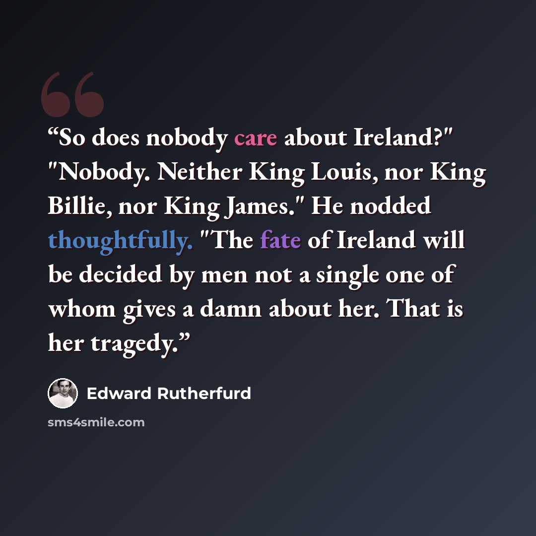 “So does nobody care about Ireland?" "Nobody. Neither King Louis, nor King Billie, nor King James." He nodded thoughtfully. "The fate of Ireland will be decided by men not a single one of whom gives a damn about her. That is her tragedy.” quote by Edward Rutherfurd