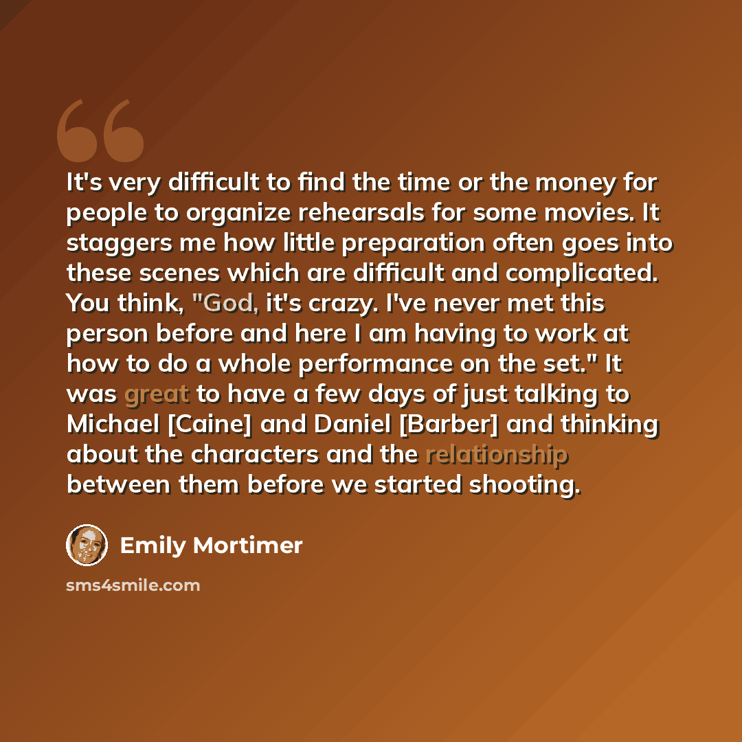 “It's very difficult to find the time or the money for people to organize rehearsals for some movies. It staggers me how little preparation often goes into these scenes which are difficult and complicated. You think, "God, it's crazy. I've never met this person before and here I am having to work…” quote by Emily Mortimer