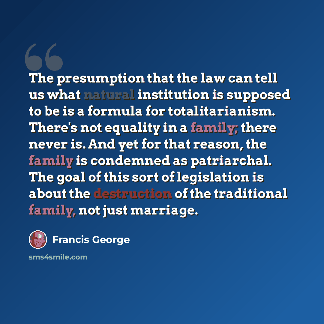 “The presumption that the law can tell us what natural institution is supposed to be is a formula for totalitarianism. There's not equality in a family; there never is. And yet for that reason, the family is condemned as patriarchal. The goal of this sort of legislation is about the destruction of…” quote by Francis George