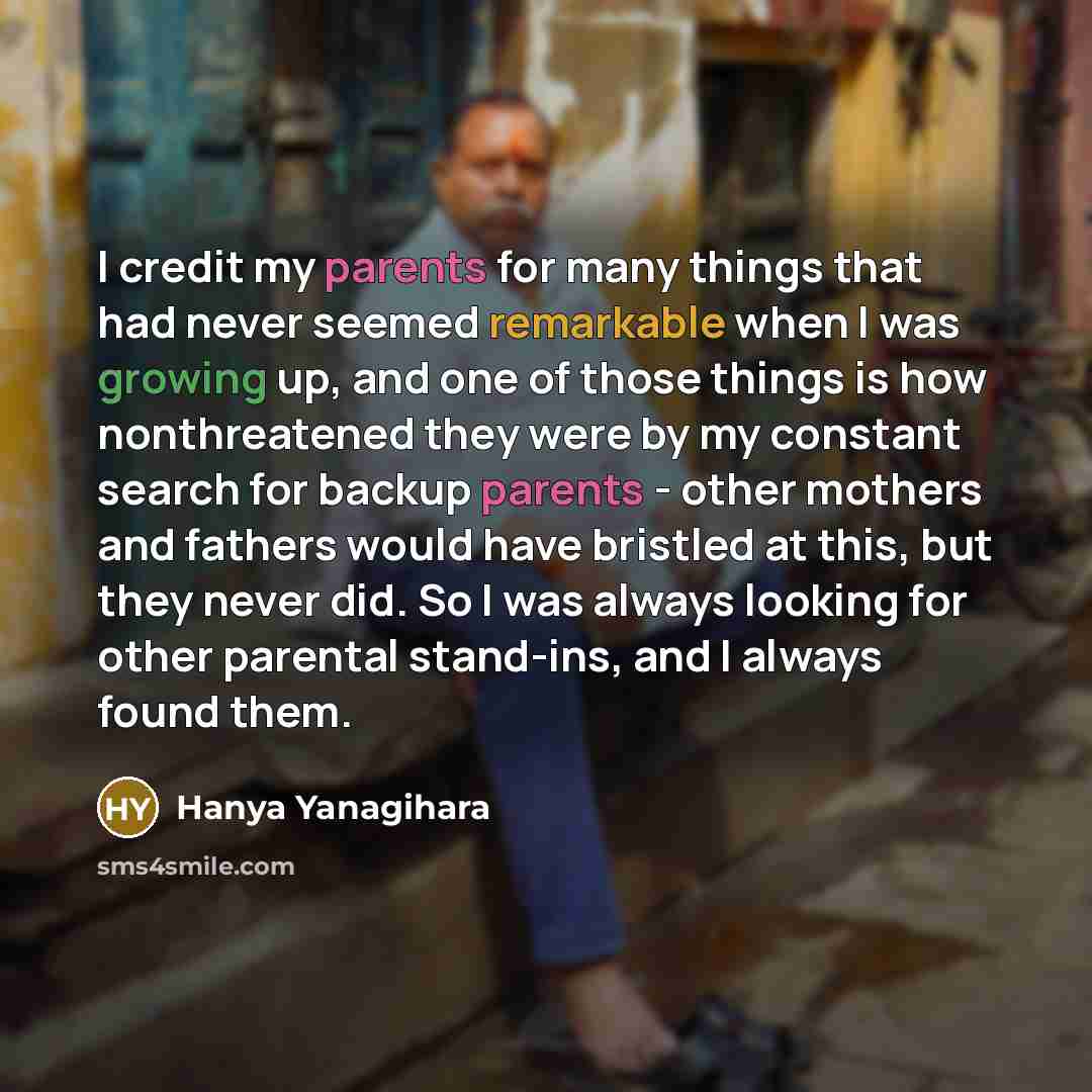 “I credit my parents for many things that had never seemed remarkable when I was growing up, and one of those things is how nonthreatened they were by my constant search for backup parents - other mothers and fathers would have bristled at this, but they never did. So I was always looking for other…” quote by Hanya Yanagihara