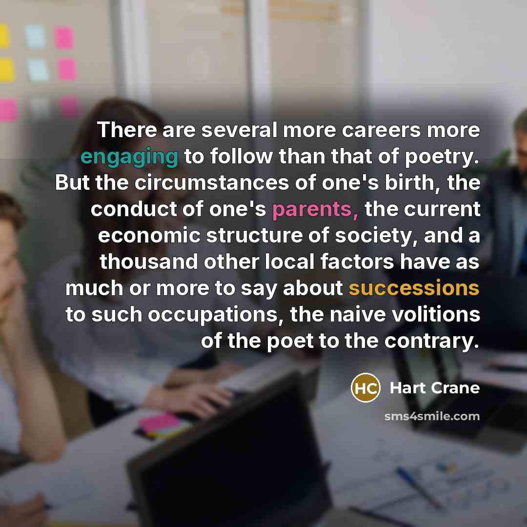 “There are several more careers more engaging to follow than that of poetry. But the circumstances of one's birth, the conduct of one's parents, the current economic structure of society, and a thousand other local factors have as much or more to say about successions to such occupations, the naive…” quote by Hart Crane