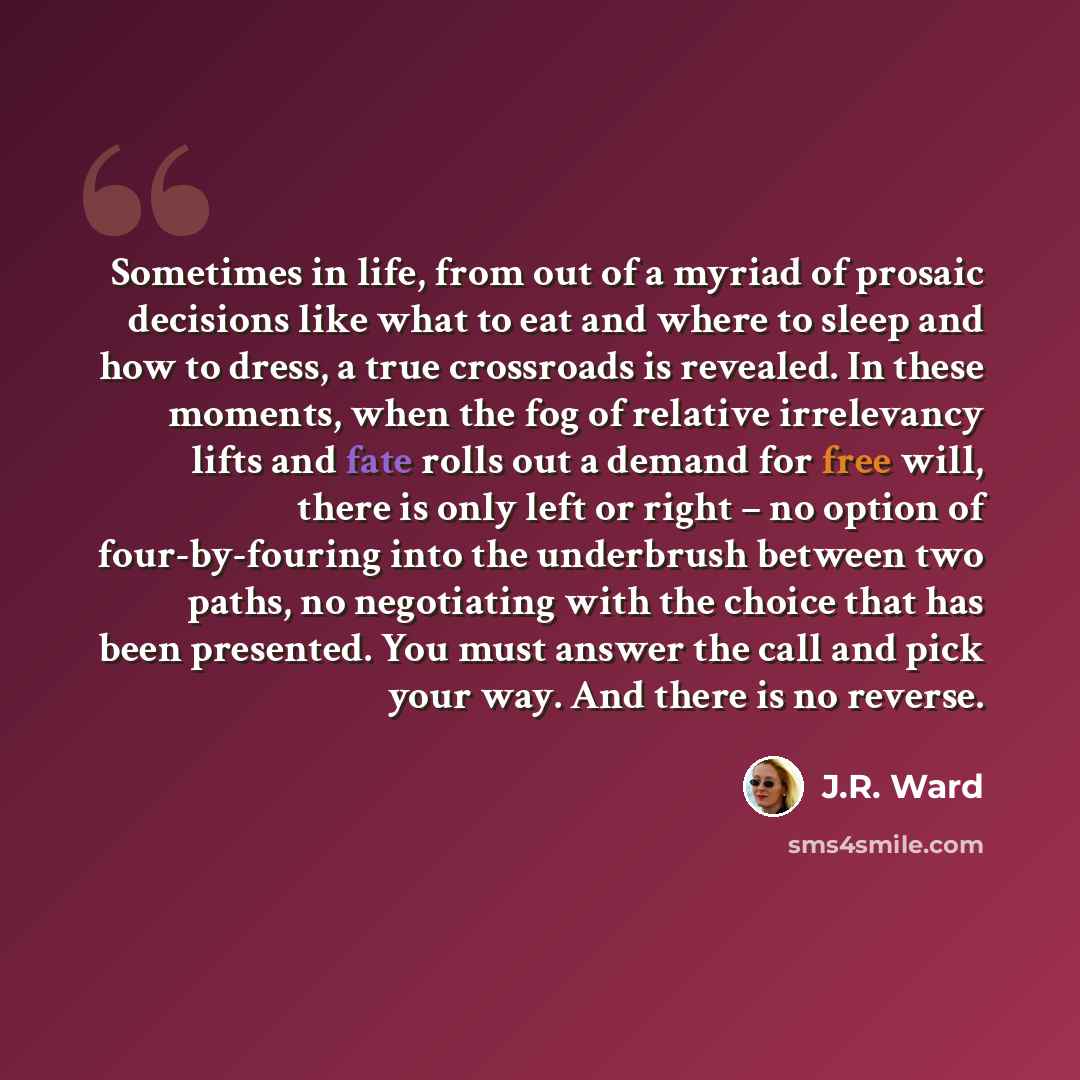 “Sometimes in life, from out of a myriad of prosaic decisions like what to eat and where to sleep and how to dress, a true crossroads is revealed. In these moments, when the fog of relative irrelevancy lifts and fate rolls out a demand for free will, there is only left or right – no option of…” quote by J.R. Ward