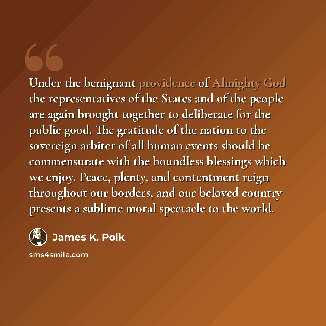 “Under the benignant providence of Almighty God the representatives of the States and of the people are again brought together to deliberate for the public good. The gratitude of the nation to the sovereign arbiter of all human events should be commensurate with the boundless blessings which we…” quote by James K. Polk