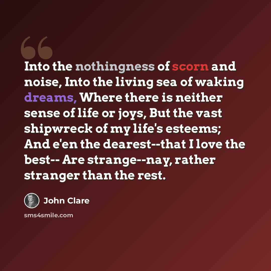 “Into the nothingness of scorn and noise, Into the living sea of waking dreams, Where there is neither sense of life or joys, But the vast shipwreck of my life's esteems; And e'en the dearest--that I love the best-- Are strange--nay, rather stranger than the rest.” quote by John Clare