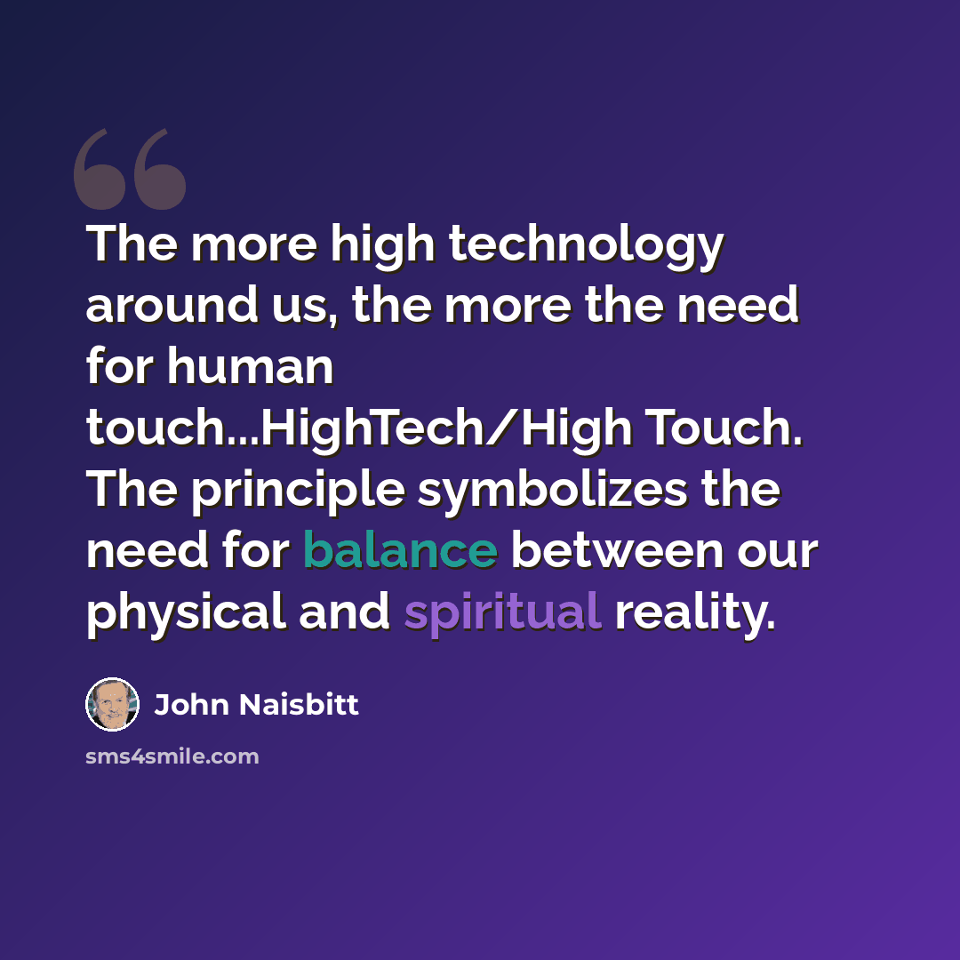 “The more high technology around us, the more the need for human touch...HighTech/High Touch. The principle symbolizes the need for balance between our physical and spiritual reality.” quote by John Naisbitt