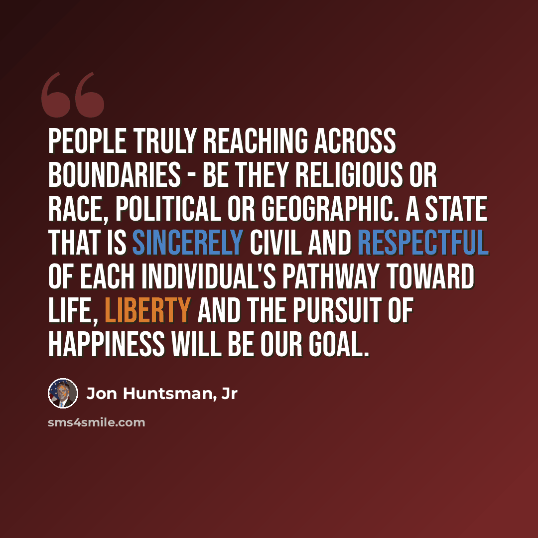 “People truly reaching across boundaries - be they religious or race, political or geographic. A state that is sincerely civil and respectful of each individual's pathway toward life, liberty and the pursuit of happiness will be our goal.” quote by Jon Huntsman, Jr